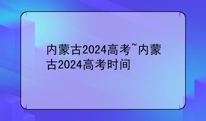 内蒙古2024高考~内蒙古2024高考时间