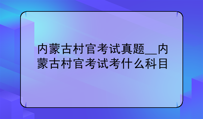 内蒙古村官考试真题__内蒙古村官考试考什么科目